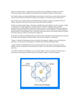 Según este modelo atómico, se dispone que los electrones eran contemplados en forma de una onda 
estacionaria, además que la amplitud de la materia decaía velozmente al superar el radio atómico. 
En el modelo atómico que propone Schrödinger se postula que los electrones son como ondas de materia, 
entonces la ecuación de este describe la evolución en el tiempo y en el espacio de esta onda material. 
Cabe recalcar que el modelo atómico de Schrödinger llega a predecir de manera adecuada las líneas de 
emisión espectrales, tanto de los átomos neutros como de los átomos ionizados. 
Además este modelo atómico llega a determinar la modificación de los diferentes niveles de energia, siempre 
y cuando exista un campo magnético o un campo eléctrico. También, realizando algunos cambios 
semiheurísticos este modelo llega a determinar el enlace químico y la estabilidad que tendrán las moléculas. 
El modelo postula que cuando se requiere una alta precisión en los niveles energéticos es posible emplear un 
modelo parecido al de Schrödinger, solo si el electrón está descrito através de la ecuación relativista de Dirac, 
en la cual se dice que el átomo se encuentra en su propio eje. 
En resumen el modelo de Schrödinger llega a describir de forma adecuada la estructura electrónic a que tienen 
los átomos, pero tiene algunas carencias y fallas como las que se explican a continuación: 
- Primero el modelo de Schrödinger en lo que respecta a la formulación original no posee el espín de los 
electrones, este error luego sería arreglado en el modelo que postularian Schrödinger-Pauli. 
- Luego el modelo de Schrödinger desconoce los efectos relativistas que tienen los electrones veloces, 
también este error es reparado en la ecuación que crea Dirac, en la cual incluye una descripción del espí n 
electrónico. 
- Otra falla del modelo de Schrödinger, es que no puede explicar el motivo de porqué un electrón que se 
encuentra en estado cuántico excitado baja a un nivel inferior siempre y cuando este existiera. 
 