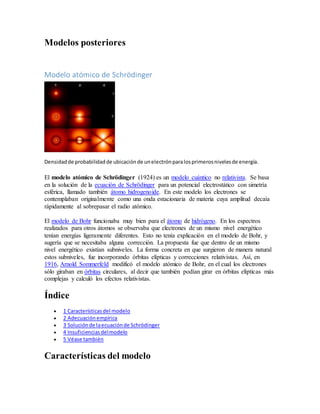 Modelos posteriores 
Modelo atómico de Schrödinger 
Densidad de probabilidad de ubicación de un electrón para los primeros niveles de energía. 
El modelo atómico de Schrödinger (1924) es un modelo cuántico no relativista. Se basa 
en la solución de la ecuación de Schrödinger para un potencial electrostático con simetría 
esférica, llamado también átomo hidrogenoide. En este modelo los electrones se 
contemplaban originalmente como una onda estacionaria de materia cuya amplitud decaía 
rápidamente al sobrepasar el radio atómico. 
El modelo de Bohr funcionaba muy bien para el átomo de hidrógeno. En los espectros 
realizados para otros átomos se observaba que electrones de un mismo nivel energético 
tenían energías ligeramente diferentes. Esto no tenía explicación en el modelo de Bohr, y 
sugería que se necesitaba alguna corrección. La propuesta fue que dentro de un mismo 
nivel energético existían subniveles. La forma concreta en que surgieron de manera natural 
estos subniveles, fue incorporando órbitas elípticas y correcciones relativistas. Así, en 
1916, Arnold Sommerfeld modificó el modelo atómico de Bohr, en el cual los electrones 
sólo giraban en órbitas circulares, al decir que también podían girar en órbitas elípticas más 
complejas y calculó los efectos relativistas. 
Índice 
 1 Características del modelo 
 2 Adecuación empírica 
 3 Solución de la ecuación de Schrödinger 
 4 Insuficiencias del modelo 
 5 Véase también 
Características del modelo 
 