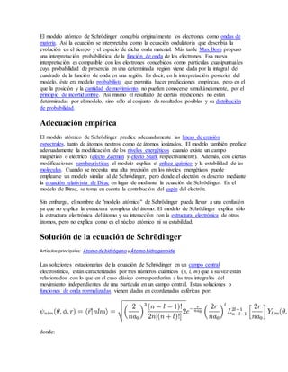 El modelo atómico de Schrödinger concebía originalmente los electrones como ondas de 
materia. Así la ecuación se interpretaba como la ecuación ondulatoria que describía la 
evolución en el tiempo y el espacio de dicha onda material. Más tarde Max Born propuso 
una interpretación probabilística de la función de onda de los electrones. Esa nueva 
interpretación es compatible con los electrones concebidos como partículas cuasipuntuales 
cuya probabilidad de presencia en una determinada región viene dada por la integral del 
cuadrado de la función de onda en una región. Es decir, en la interpretación posterior del 
modelo, éste era modelo probabilista que permitía hacer predicciones empíricas, pero en el 
que la posición y la cantidad de movimiento no pueden conocerse simultáneamente, por el 
principio de incertidumbre. Así mismo el resultado de ciertas mediciones no están 
determinadas por el modelo, sino sólo el conjunto de resultados posibles y su distribución 
de probabilidad. 
Adecuación empírica 
El modelo atómico de Schrödinger predice adecuadamente las líneas de emisión 
espectrales, tanto de átomos neutros como de átomos ionizados. El modelo también predice 
adecuadamente la modificación de los niveles energéticos cuando existe un campo 
magnético o eléctrico (efecto Zeeman y efecto Stark respectivamente). Además, con ciertas 
modificaciones semiheurísticas el modelo explica el enlace químico y la estabilidad de las 
moléculas. Cuando se necesita una alta precisión en los niveles energéticos puede 
emplearse un modelo similar al de Schrödinger, pero donde el electrón es descrito mediante 
la ecuación relativista de Dirac en lugar de mediante la ecuación de Schrödinger. En el 
modelo de Dirac, se toma en cuenta la contribución del espín del electrón. 
Sin embargo, el nombre de "modelo atómico" de Schrödinger puede llevar a una confusión 
ya que no explica la estructura completa del átomo. El modelo de Schrödinger explica sólo 
la estructura electrónica del átomo y su interacción con la estructura electrónica de otros 
átomos, pero no explica como es el núcleo atómico ni su estabilidad. 
Solución de la ecuación de Schrödinger 
Artículos principales: Átomo de hidrógeno y Átomo hidrogenoide. 
Las soluciones estacionarias de la ecuación de Schrödinger en un campo central 
electrostático, están caracterizadas por tres números cuánticos (n, l, m) que a su vez están 
relacionados con lo que en el caso clásico corresponderían a las tres integrales del 
movimiento independientes de una partícula en un campo central. Estas soluciones o 
funciones de onda normalizadas vienen dadas en coordenadas esféricas por: 
donde: 
 