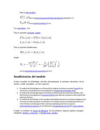 es el radio de Bohr. 
son los polinomios generalizados de Laguerre de grado n-l-1. 
es el armónico esférico (l, m). 
Los autovalores son: 
Para el operador momento angular: 
Para el operador hamiltoniano: 
donde: 
α es la constante de estructura fina con Z=1. 
Insuficiencias del modelo 
Si bien el modelo de Schrödinger describe adecuadamente la estructura electrónica de los 
átomos, resulta incompleto en otros aspectos: 
1. El modelo de Schrödinger en su formulación original no tiene en cuenta el espín de los 
electrones, esta deficiencia es corregida por el modelo de Schrödinger-Pauli. 
2. El modelo de Schrödinger ignora los efectos relativistas de los electrones rápidos, esta 
deficiencia es corregida por la ecuación de Dirac que además incorpora la descripción del 
espín electrónico. 
3. El modelo de Schrödinger si bien predice razonablemente bien los niveles energéticos, por 
sí mismo no explica por qué un electrón en un estado cuántico excitado decae hacia un 
nivel inferior si existe alguno libre. Esto fue explicado por primera vez por la 
electrodinámica cuántica y es un efecto de la energía del punto cero del vacío cuántico. 
Cuando se considera un átomo de hidrógeno los dos primeros aspectos pueden corregirse 
añadiendo términos correctivos al hamiltoniano atómico. 
 