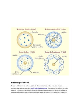 Modelos posteriores 
Tras el establecimiento de la ecuación de Dirac, la teoría cuántica evolucionó hasta 
convertirse propiamente en una teoría cuántica de campos. Los modelos surgidos a partir de 
los años 1960 y 1970 permitieron construir teorías de las interacciones de los nucleones. La 
vieja teoría atómica quedó confinada a la explicación de la estructura electrónica que sigue 
 