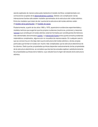 siendo explicada de manera adecuada mediante el modelo de Dirac complementado con 
correcciones surgidas de la electrodinámica cuántica. Debido a la complicación de las 
interacciones fuertes sólo existen modelos aproximados de la estructura del núcleo atómico. 
Entre los modelos que tratan de dar cuenta de la estructura del núcleo atómico están 
el modelo de la gota líquida y el modelo de capas. 
Posteriormente, a partir de los años 1960 y 1970, aparecieron evidencias experimentales y 
modelos teóricos que sugerían que los propios nucleones (neutrones, protones) y mesones 
(piones) que constituyen el núcleo atómico estarían formados por constituyentes fermiónicos 
más elementales denominados quarks. La interacción fuerte entre quarks entraña problemas 
matemáticos complicados, algunos aún no resueltos de manera exacta. En cualquier caso lo 
que se conoce hoy en día deja claro que la estructura del núcleo atómico y de las propias 
partículas que forman el núcleo son mucho más complicadas que la estructura electrónica de 
los átomos. Dado que las propiedades químicas dependen exclusivamente de las propiedades 
de la estructura electrónica, se considera que las teorías actuales explican satisfactoriamente 
las propiedades químicas de la materia, cuyo estudio fue el origen del estudio de la estructura 
atómica. 
