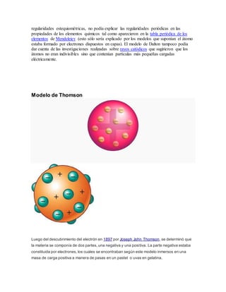 regularidades estequiométricas, no podía explicar las regularidades periódicas en las 
propiedades de los elementos químicos tal como aparecieron en la tabla periódica de los 
elementos de Mendeleiev (esto sólo sería explicado por los modelos que suponían el átomo 
estaba formado por electrones dispuestos en capas). El modelo de Dalton tampoco podía 
dar cuenta de las investigaciones realizadas sobre rayos catódicos que sugirieron que los 
átomos no eran indivisibles sino que contenían partículas más pequeñas cargadas 
eléctricamente. 
Modelo de Thomson 
Luego del descubrimiento del electrón en 1897 por Joseph John Thomson, se determinó que 
la materia se componía de dos partes, una negativa y una positiva. La parte negativa estaba 
constituida por electrones, los cuales se encontraban según este modelo inmersos en una 
masa de carga positiva a manera de pasas en un pastel o uvas en gelatina. 
 