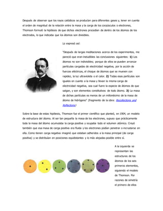 Después de observar que los rayos catódicos se producían para diferentes gases y, tener en cuenta 
el orden de magnitud de la relación entre la masa y la carga de los corpúsculos o electrones, 
Thomson formuló la hipótesis de que dichos electrones procedían de dentro de los átomos de los 
electrodos, lo que indicaba que los átomos son divisibles. 
Lo expresó así: 
"Después de largas meditaciones acerca de los experimentos, me 
pareció que eran ineludibles las conclusiones siguientes: 1) Los 
átomos no son indivisibles; porque de ellos se pueden arrancar 
partículas cargadas de electricidad negativa, por la acción de 
fuerzas eléctricas, el choque de átomos que se mueven con 
rapidez, la luz ultravioleta o el calor. 2) Todas esas partículas son 
iguales en cuanto a la masa y llevan la misma carga de 
electricidad negativa, sea cual fuere la especie de átomos de que 
salgan, y son elementos constitutivos de todo átomo. 3) La masa 
de dichas partículas es menos de un millonésimo de la masa de 
átomo de hidrógeno" (fragmento de la obra: Recollections and 
Reflections) 
Sobre la base de estas hipótesis, Thomson fue el primer científico que planteó, en 1904, un modelo 
de estructura del átomo. Al ser tan pequeña la masa de los electrones, supuso que prácticamente 
toda la masa del átomo acumulaba la carga positiva y ocupaba todo el volumen atómico. Creyó 
también que esa masa de carga positiva era fluida y los electrones podían penetrar o incrustarse en 
ella. Como tienen carga negativa imaginó que estaban adheridos a la masa principal (de carga 
positiva) y se distribuían en posiciones equidistantes y lo más alejadas posible entre sí. 
A la izquierda se 
representan las 
estructuras de los 
átomos de los seis 
primeros elementos, 
siguiendo el modelo 
de Thomson. Por 
razones de simetría 
el primero de ellos 
 