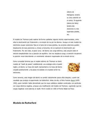 (átomo de 
Hidrógeno) tendría 
su único electrón en 
el centro. El siguiente 
(átomo de Helio) 
tendría dos 
electrones lo más 
separados posible, 
etc. 
El modelo de Thomson pudo explicar de forma cualitativa algunos hechos experimentales, entre 
ellos la electrización por frotamiento y la emisión de luz por los átomos. Aunque en este modelo los 
electrones ocupan posiciones fijas en el seno de la masa positiva, las acciones exteriores pueden 
desplazarlos de esas posiciones e, incluso arrancarlos. Así se explicaría la electrización por 
frotamiento. Por otro lado, al pasar cerca del átomo una carga eléctrica, esta actuará sobre el 
electrón desplazándolo de su posición de equilibrio. Una vez alejada la carga, el electrón recuperará 
la posición inicial describiendo un movimiento vibratorio responsable de la emisión de luz. 
Como curiosidad diremos que el modelo atómico de Thomson se llamó 
modelo de "budín de pasas", estableciendo una analogía entre el pastel 
inglés y el átomo. La masa del budín representaría a la masa del átomo 
cargada positivamente y las pasas incrustadas en el pastel serían los 
electrones. 
Como veremos, esta imagen del átomo se cambió radicalmente pocos años después, a partir del 
resultado que produjo el experimento de Rutherford. Antes de ello, el físico francés Perrin (1870- 
1942), quien también había demostrado que los rayos catódicos estaban construidos con partículas 
con carga eléctrica negativa, propuso una modificación del modelo de Thomson, sugiriendo que las 
cargas negativas eran externas al budín. Perrin recibió en 1926 el Premio Nobel de Física 
Modelo de Rutherford 
 