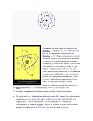 . 
Este modelo fue desarrollado por el físico Ernest 
Rutherford a partir de los resultados obtenidos en lo 
que hoy se conoce como el experimento de 
Rutherford en 1911. Representa un avance sobre el 
modelo de Thomson, ya que mantiene que el átomo 
se compone de una parte positiva y una negativa, 
sin embargo, a diferencia del anterior, postula que la 
parte positiva se concentra en un núcleo, el cual 
también contiene virtualmente toda la masa del 
átomo, mientras que los electrones se ubican en una 
corteza orbitando al núcleo en órbitas circulares o 
elípticas con un espacio vacío entre ellos. A pesar 
de ser un modelo obsoleto, es la percepción más 
común del átomo del público no científico. 
Rutherford predijo la existencia del neutrón en el 
año 1920, por esa razón en el modelo anterior (Thomson), no se habla de éste. 
Por desgracia, el modelo atómico de Rutherford presentaba varias incongruencias: 
 Contradecía las leyes del electromagnetismo de James Clerk Maxwell, las cuales estaban 
muy comprobadas mediante datos experimentales. Según las leyes de Maxwell, una 
carga eléctrica en movimiento (en este caso el electrón) debería emitir energía 
constantemente en forma de radiación y llegaría un momento en que el electrón caería 
sobre el núcleo y la materia se destruiría. Todo ocurriría muy brevemente. 
 