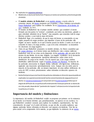  No explicaba los espectros atómicos. 
 Modelo de un átomo de Rutherford. Propuso un núcleo con protones y electrones girando 
alrededor. 
 El modelo atómico de Rutherford es un modelo atómico o teoría sobre la 
estructura interna del átomo propuesto por el químico y físico británico-neozelandés 
Ernest Rutherford para explicar los resultados de su "experimento de la lámina de 
oro", realizado en 1911. 
 El modelo de Rutherford fue el primer modelo atómico que consideró al átomo 
formado por dos partes: la "corteza", constituida por todos sus electrones, girando a 
gran velocidad alrededor de un "núcleo" muy pequeño; que concentra toda la carga 
eléctrica positiva y casi toda la masa del átomo. 
 Rutherford llegó a la conclusión de que la masa del átomo se concentraba en una 
región pequeña de cargas positivas que impedían el paso de las partículas alfa. 
Sugirió un nuevo modelo en el cual el átomo poseía un núcleo o centro en el cual se 
concentra la masa y la carga positiva, y que en la zona extranuclear se encuentran 
los electrones de carga negativa. 
 Antes de que Rutherford propusiera su modelo atómico, los físicos aceptaban que 
las cargas eléctricas en el átomo tenían una distribución más o menos uniforme. 
Rutherford trató de ver cómo era la dispersión de las partículas alfa por parte de los 
átomos de una lámina de oro muy delgada. Los ángulos resultantes de la desviación 
de las partículas supuestamente aportarían información sobre cómo era la 
distribución de carga en los átomos. Era de esperar que, si las cargas estaban 
distribuidas uniformemente según el modelo atómico de Thomson, la mayoría de 
las partículas atravesarían la delgada lámina sufriendo sólo ligerísimas deflexiones, 
siguiendo una trayectoria aproximadamente recta. Aunque esto era cierto para la 
mayoría de las partículas alfa, un número importante de estas sufrían deflexiones de 
cerca de 180º, es decir, prácticamente salían rebotadas en dirección opuesta a la 
incidente. 
 Rutherford pensó que esta fracción de partículas rebotadas en dirección opuesta podía ser 
explicada si se suponía la existencia de fuertes concentraciones de carga positiva en el 
átomo. La mecánica newtoniana en conjunción con la ley de Coulomb predice que el 
ángulo de deflexión de una partícula alfa relativamente liviana por parte de un átomo de 
oro más pesado, depende del "parámetro de impacto" o distancia entre la trayectoria de 
la partícula y el núcleo 
Importancia del modelo y limitaciones 
La importancia del modelo de Rutherford residió en proponer por primera vez la existencia 
de un núcleo en el átomo (término que, paradójicamente, no aparece en sus escritos). Lo 
que Rutherford consideró esencial, para explicar los resultados experimentales, fue "una 
concentración de carga" en el centro del átomo, ya que sin ella, no podía explicarse que 
algunas partículas fueran rebotadas en dirección casi opuesta a la incidente. Este fue un 
paso crucial en la comprensión de la materia, ya que implicaba la existencia de un núcleo 
 