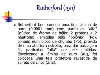 Rutherford (1911)
 Rutherford bombardeou uma fina lâmina de
ouro (0,0001 mm) com partículas "alfa"
(núcleo de átomo de hélio: 2 prótons e 2
nêutrons), emitidas pelo "polônio" (Po),
contido num bloco de chumbo (Pb), provido
de uma abertura estreita, para dar passagem
às partículas "alfa" por ele emitidas.
Envolvendo a lâmina de ouro (Au), foi
colocada uma tela protetora revestida de
sulfeto de zinco (ZnS).
 