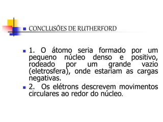  CONCLUSÕES DE RUTHERFORD
 1. O átomo seria formado por um
pequeno núcleo denso e positivo,
rodeado por um grande vazio
(eletrosfera), onde estariam as cargas
negativas.
 2. Os elétrons descrevem movimentos
circulares ao redor do núcleo.
 