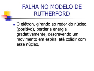 FALHA NO MODELO DE
RUTHERFORD
 O elétron, girando ao redor do núcleo
(positivo), perderia energia
gradativamente, descrevendo um
movimento em espiral até colidir com
esse núcleo.
 