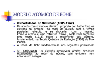 MODELO ATÔMICO DE BOHR
 Os Postulados de Niels Bohr (1885-1962)
 De acordo com o modelo atômico proposto por Rutherford, os
elétrons ao girarem ao redor do núcleo, com o tempo
perderiam energia, e se chocariam com o mesmo.
Como o átomo é uma estrutura estável, Niels Bohr formulou
uma teoria (1913) sobre o movimento dos elétrons,
fundamentado na Teoria Quântica da Radiação (1900) de Max
Planck.
 A teoria de Bohr fundamenta-se nos seguintes postulados:
 1º postulado: Os elétrons descrevem órbitas circulares
estacionárias ao redor do núcleo, sem emitirem nem
absorverem energia.
 