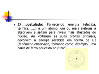  2º postulado: Fornecendo energia (elétrica,
térmica, ....) a um átomo, um ou mais elétrons a
absorvem e saltam para níveis mais afastados do
núcleo. Ao voltarem as suas órbitas originais,
devolvem a energia recebida em forma de luz
(fenômeno observado, tomando como exemplo, uma
barra de ferro aquecida ao rubro).
 