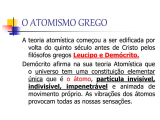 O ATOMISMO GREGO
A teoria atomística começou a ser edificada por
volta do quinto século antes de Cristo pelos
filósofos gregos Leucipo e Demócrito.
Demócrito afirma na sua teoria Atomística que
o universo tem uma constituição elementar
única que é o átomo, partícula invisível,
indivisível, impenetrável e animada de
movimento próprio. As vibrações dos átomos
provocam todas as nossas sensações.
 
