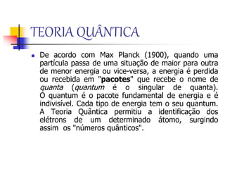 TEORIA QUÂNTICA
 De acordo com Max Planck (1900), quando uma
partícula passa de uma situação de maior para outra
de menor energia ou vice-versa, a energia é perdida
ou recebida em "pacotes" que recebe o nome de
quanta (quantum é o singular de quanta).
O quantum é o pacote fundamental de energia e é
indivisível. Cada tipo de energia tem o seu quantum.
A Teoria Quântica permitiu a identificação dos
elétrons de um determinado átomo, surgindo
assim os "números quânticos".
 