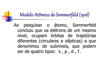 Modelo Atômico de Sommerfeld (1916)
Ao pesquisar o átomo, Sommerfeld
concluiu que os elétrons de um mesmo
nível, ocupam órbitas de trajetórias
diferentes (circulares e elípticas) a que
denominou de subníveis, que podem
ser de quatro tipos: s , p , d , f .
 