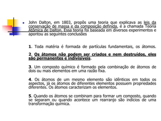  John Dalton, em 1803, propôs uma teoria que explicava as leis da
conservação de massa e da composição definida, é a chamada Teoria
Atômica de Dalton. Essa teoria foi baseada em diversos experimentos e
apontou as seguintes conclusões
1. Toda matéria é formada de partículas fundamentais, os átomos.
2. Os átomos não podem ser criados e nem destruídos, eles
são permanentes e indivisíveis.
3. Um composto químico é formado pela combinação de átomos de
dois ou mais elementos em uma razão fixa.
4. Os átomos de um mesmo elemento são idênticos em todos os
aspectos, já os átomos de diferentes elementos possuem propriedades
diferentes. Os átomos caracterizam os elementos.
5. Quando os átomos se combinam para formar um composto, quando
se separam ou quando acontece um rearranjo são indícios de uma
transformação química.
 