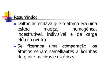 Resumindo:
 Dalton acreditava que o átomo era uma
esfera maciça, homogênea,
indestrutível, indivisível e de carga
elétrica neutra.
 Se fizermos uma comparação, os
átomos seriam semelhantes a bolinhas
de gude: maciças e esféricas.
 