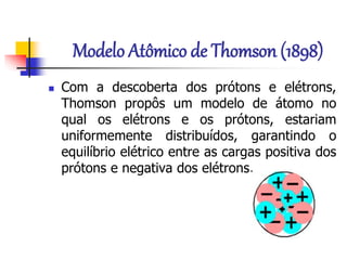Modelo Atômico de Thomson (1898)
 Com a descoberta dos prótons e elétrons,
Thomson propôs um modelo de átomo no
qual os elétrons e os prótons, estariam
uniformemente distribuídos, garantindo o
equilíbrio elétrico entre as cargas positiva dos
prótons e negativa dos elétrons.
 