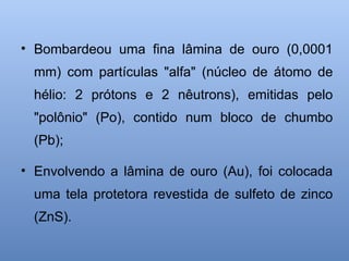 • Bombardeou uma fina lâmina de ouro (0,0001
mm) com partículas "alfa" (núcleo de átomo de
hélio: 2 prótons e 2 nêutrons), emitidas pelo
"polônio" (Po), contido num bloco de chumbo
(Pb);
• Envolvendo a lâmina de ouro (Au), foi colocada
uma tela protetora revestida de sulfeto de zinco
(ZnS).
 