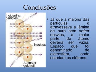 • Já que a maioria das
partículas α
atravessava a lâmina
de ouro sem sofrer
desvios, a maior
parte do átomo
deveria ser vazia.
Espaço que foi
denominado de
eletrosfera, onde
estariam os elétrons.
Conclusões
Conclusões
 