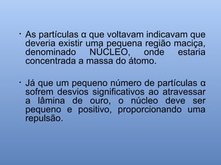 • As partículas α que voltavam indicavam que
deveria existir uma pequena região maciça,
denominado NÚCLEO, onde estaria
concentrada a massa do átomo.
• Já que um pequeno número de partículas α
sofrem desvios significativos ao atravessar
a lâmina de ouro, o núcleo deve ser
pequeno e positivo, proporcionando uma
repulsão.
 
