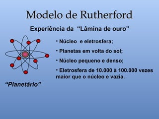 Experiência da “Lâmina de ouro”
• Núcleo e eletrosfera;
• Planetas em volta do sol;
• Núcleo pequeno e denso;
• Eletrosfera de 10.000 à 100.000 vezes
maior que o núcleo e vazia.
“Planetário”
Modelo de Rutherford
Modelo de Rutherford
 