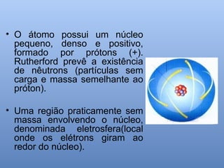 • O átomo possui um núcleo
pequeno, denso e positivo,
formado por prótons (+).
Rutherford prevê a existência
de nêutrons (partículas sem
carga e massa semelhante ao
próton).
• Uma região praticamente sem
massa envolvendo o núcleo,
denominada eletrosfera(local
onde os elétrons giram ao
redor do núcleo).
 