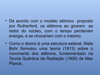 • De acordo com o modelo atômico proposto
por Rutherford, os elétrons ao girarem ao
redor do núcleo, com o tempo perderiam
energia, e se chocariam com o mesmo.
• Como o átomo é uma estrutura estável, Niels
Bohr formulou uma teoria (1913) sobre o
movimento dos elétrons, fundamentado na
Teoria Quântica da Radiação (1900) de Max
Planck.
 