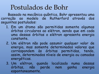 Baseado na mecânica quântica, Bohr apresentou uma
correção ao modelo de Rutherford através dos
seguintes postulados:
1. Em um átomo são permitidas somente algumas
órbitas circulares ao elétron, sendo que em cada
uma dessas órbitas o elétron apresenta energia
constante.
2. Um elétron não pode assumir qualquer valor de
energia, mas somente determinados valores que
correspondem às órbitas permitidas, tendo,
assim, determinados níveis de energia ou camadas
energéticas.
3. Um elétron, quando localizado numa dessas
órbitas, não perde nem ganha energia
espontaneamente.
Postulados de Bohr
Postulados de Bohr
 