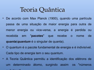 • De acordo com Max Planck (1900), quando uma partícula
passa de uma situação de maior energia para outra de
menor energia ou vice-versa, a energia é perdida ou
recebida em "pacotes" que recebe o nome de
quanta(quantum é o singular de quanta).
• O quantum é o pacote fundamental de energia e é indivisível.
Cada tipo de energia tem o seu quantum.
• A Teoria Quântica permitiu a identificação dos elétrons de
um determinado átomo, surgindo assim os "números
Teoria Quântica
Teoria Quântica
 