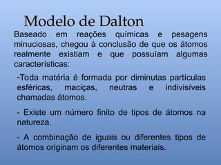 Baseado em reações químicas e pesagens
minuciosas, chegou à conclusão de que os átomos
realmente existiam e que possuíam algumas
características:
Modelo de Dalton
Modelo de Dalton
-Toda matéria é formada por diminutas partículas
esféricas, maciças, neutras e indivisíveis
chamadas átomos.
- Existe um número finito de tipos de átomos na
natureza.
- A combinação de iguais ou diferentes tipos de
átomos originam os diferentes materiais.
 