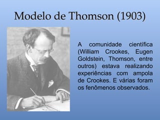 Modelo de Thomson (1903)
Modelo de Thomson (1903)
A comunidade científica
(William Crookes, Eugen
Goldstein, Thomson, entre
outros) estava realizando
experiências com ampola
de Crookes. E várias foram
os fenômenos observados.
 