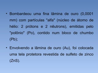 • Bombardeou uma fina lâmina de ouro (0,0001
mm) com partículas "alfa" (núcleo de átomo de
hélio: 2 prótons e 2 nêutrons), emitidas pelo
"polônio" (Po), contido num bloco de chumbo
(Pb);
• Envolvendo a lâmina de ouro (Au), foi colocada
uma tela protetora revestida de sulfeto de zinco
(ZnS).
 