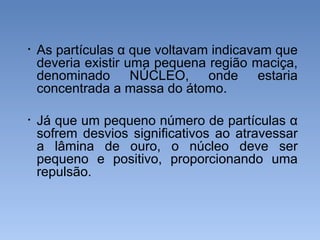 • As partículas α que voltavam indicavam que
deveria existir uma pequena região maciça,
denominado NÚCLEO, onde estaria
concentrada a massa do átomo.
• Já que um pequeno número de partículas α
sofrem desvios significativos ao atravessar
a lâmina de ouro, o núcleo deve ser
pequeno e positivo, proporcionando uma
repulsão.
 