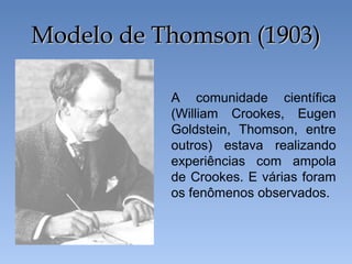 Modelo de Thomson (1903)Modelo de Thomson (1903)
A comunidade científica
(William Crookes, Eugen
Goldstein, Thomson, entre
outros) estava realizando
experiências com ampola
de Crookes. E várias foram
os fenômenos observados.
 