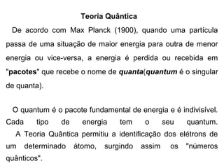 Teoria Quântica   
   De  acordo  com  Max  Planck  (1900),  quando  uma  partícula 
passa de uma situação de maior energia para outra de menor 
energia  ou  vice-versa,  a  energia  é  perdida  ou  recebida  em 
"pacotes" que recebe o nome de quanta(quantum é o singular 
de quanta).
                                                                                                             
   O quantum é o pacote fundamental de energia e é indivisível. 
Cada  tipo  de  energia  tem  o  seu  quantum.
     A  Teoria  Quântica  permitiu  a  identificação  dos  elétrons  de 
um  determinado  átomo,  surgindo  assim   os  "números 
quânticos".
 