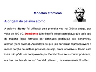Modelos atômicos
A origem da palavra átomo
A palavra átomo foi utilizada pela primeira vez na Grécia antiga, por
volta de 400 aC. Demócrito (um filósofo grego) acreditava que todo tipo
de matéria fosse formado por diminutas partículas que denominou
átomos (sem divisão). Acreditava-se que tais partículas representavam a
menor porção de matéria possível, ou seja, eram indivisíveis. Como esta
idéia não pôde ser comprovada por Demócrito e seus contemporâneos,
ela ficou conhecida como 1º modelo atômico, mas meramente filosófico.
 