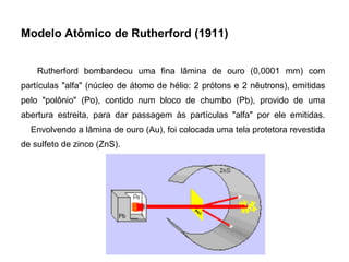 Modelo Atômico de Rutherford (1911)
Rutherford bombardeou uma fina lâmina de ouro (0,0001 mm) com
partículas "alfa" (núcleo de átomo de hélio: 2 prótons e 2 nêutrons), emitidas
pelo "polônio" (Po), contido num bloco de chumbo (Pb), provido de uma
abertura estreita, para dar passagem às partículas "alfa" por ele emitidas.
Envolvendo a lâmina de ouro (Au), foi colocada uma tela protetora revestida
de sulfeto de zinco (ZnS).
 