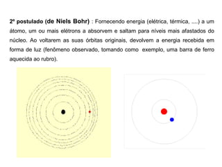 2º postulado (de Niels Bohr) : Fornecendo energia (elétrica, térmica, ....) a um
átomo, um ou mais elétrons a absorvem e saltam para níveis mais afastados do
núcleo. Ao voltarem as suas órbitas originais, devolvem a energia recebida em
forma de luz (fenômeno observado, tomando como exemplo, uma barra de ferro
aquecida ao rubro).
 