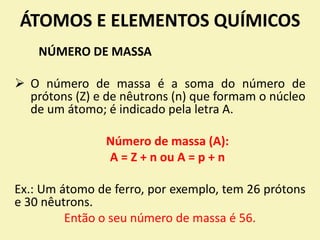 ÁTOMOS E ELEMENTOS QUÍMICOS
NÚMERO DE MASSA
 O número de massa é a soma do número de
prótons (Z) e de nêutrons (n) que formam o núcleo
de um átomo; é indicado pela letra A.
Número de massa (A):
A = Z + n ou A = p + n
Ex.: Um átomo de ferro, por exemplo, tem 26 prótons
e 30 nêutrons.
Então o seu número de massa é 56.
 