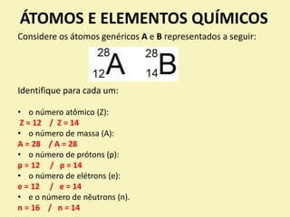 ÁTOMOS E ELEMENTOS QUÍMICOS
Considere os átomos genéricos A e B representados a seguir:
Identifique para cada um:
• o número atômico (Z):
Z = 12 / Z = 14
• o número de massa (A):
A = 28 / A = 28
• o número de prótons (p):
p = 12 / p = 14
• o número de elétrons (e):
e = 12 / e = 14
• e o número de nêutrons (n).
n = 16 / n = 14
 