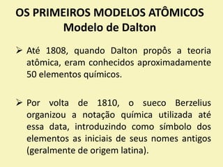 OS PRIMEIROS MODELOS ATÔMICOS
Modelo de Dalton
 Até 1808, quando Dalton propôs a teoria
atômica, eram conhecidos aproximadamente
50 elementos químicos.
 Por volta de 1810, o sueco Berzelius
organizou a notação química utilizada até
essa data, introduzindo como símbolo dos
elementos as iniciais de seus nomes antigos
(geralmente de origem latina).
 