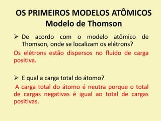 OS PRIMEIROS MODELOS ATÔMICOS
Modelo de Thomson
 De acordo com o modelo atômico de
Thomson, onde se localizam os elétrons?
Os elétrons estão dispersos no fluido de carga
positiva.
 E qual a carga total do átomo?
A carga total do átomo é neutra porque o total
de cargas negativas é igual ao total de cargas
positivas.
 