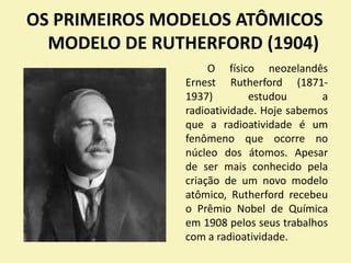 OS PRIMEIROS MODELOS ATÔMICOS
MODELO DE RUTHERFORD (1904)
O físico neozelandês
Ernest Rutherford (1871-
1937) estudou a
radioatividade. Hoje sabemos
que a radioatividade é um
fenômeno que ocorre no
núcleo dos átomos. Apesar
de ser mais conhecido pela
criação de um novo modelo
atômico, Rutherford recebeu
o Prêmio Nobel de Química
em 1908 pelos seus trabalhos
com a radioatividade.
 