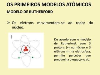 OS PRIMEIROS MODELOS ATÔMICOS
MODELO DE RUTHERFORD
 Os elétrons movimentam-se ao redor do
núcleo.
De acordo com o modelo
de Rutherford, com 3
prótons (+) no núcleo e 3
elétrons (-) na eletrosfera,
permite perceber que
predomina o espaço vazio.
 