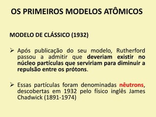 OS PRIMEIROS MODELOS ATÔMICOS
MODELO DE CLÁSSICO (1932)
 Após publicação do seu modelo, Rutherford
passou a admitir que deveriam existir no
núcleo partículas que serviriam para diminuir a
repulsão entre os prótons.
 Essas partículas foram denominadas nêutrons,
descobertas em 1932 pelo físico inglês James
Chadwick (1891-1974)
 