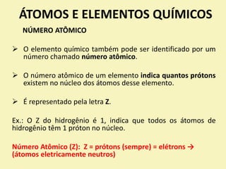 ÁTOMOS E ELEMENTOS QUÍMICOS
NÚMERO ATÔMICO
 O elemento químico também pode ser identificado por um
número chamado número atômico.
 O número atômico de um elemento indica quantos prótons
existem no núcleo dos átomos desse elemento.
 É representado pela letra Z.
Ex.: O Z do hidrogênio é 1, indica que todos os átomos de
hidrogênio têm 1 próton no núcleo.
Número Atômico (Z): Z = prótons (sempre) = elétrons →
(átomos eletricamente neutros)
 