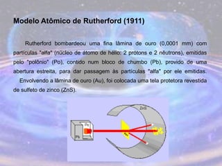 Modelo Atômico de Rutherford (1911)
Rutherford bombardeou uma fina lâmina de ouro (0,0001 mm) com
partículas "alfa" (núcleo de átomo de hélio: 2 prótons e 2 nêutrons), emitidas
pelo "polônio" (Po), contido num bloco de chumbo (Pb), provido de uma
abertura estreita, para dar passagem às partículas "alfa" por ele emitidas.
Envolvendo a lâmina de ouro (Au), foi colocada uma tela protetora revestida
de sulfeto de zinco (ZnS).
 