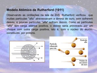 Modelo Atômico de Rutherford (1911)
Observando as cintilações na tela de ZnS, Rutherford verificou que
muitas partículas "alfa" atravessavam a lâmina de ouro, sem sofrerem
desvio, e poucas partículas "alfa" sofriam desvio. Como as partículas
"alfa" têm carga elétrica positiva, o desvio seria provocado por um
choque com outra carga positiva, isto é, com o núcleo do átomo,
constituído por prótons.
 