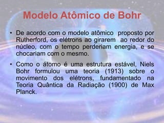 Modelo Atômico de Bohr
• De acordo com o modelo atômico proposto por
Rutherford, os elétrons ao girarem ao redor do
núcleo, com o tempo perderiam energia, e se
chocariam com o mesmo.
• Como o átomo é uma estrutura estável, Niels
Bohr formulou uma teoria (1913) sobre o
movimento dos elétrons, fundamentado na
Teoria Quântica da Radiação (1900) de Max
Planck.
 